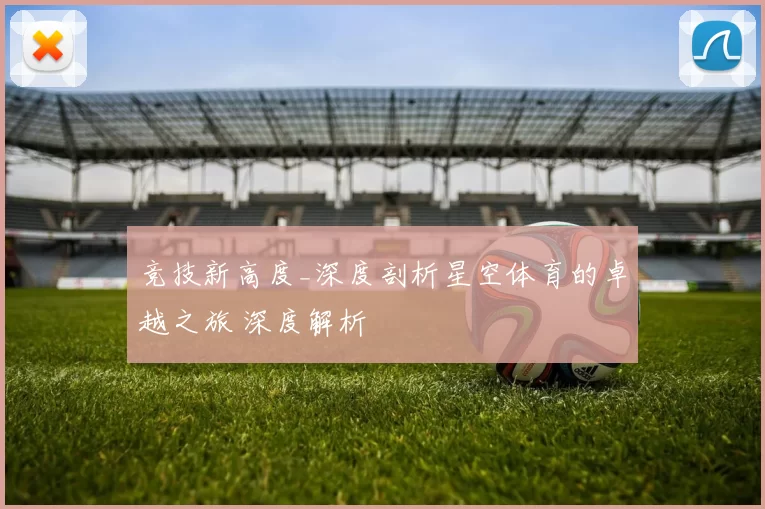 竞技新高度_深度剖析星空体育的卓越之旅 深度解析