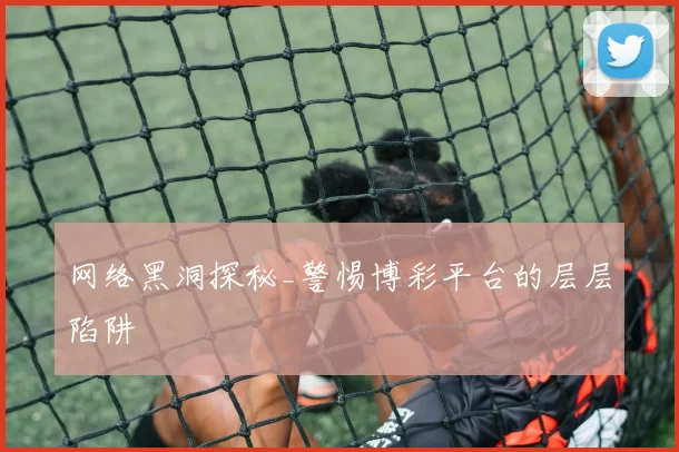 网络黑洞探秘_警惕博彩平台的层层陷阱