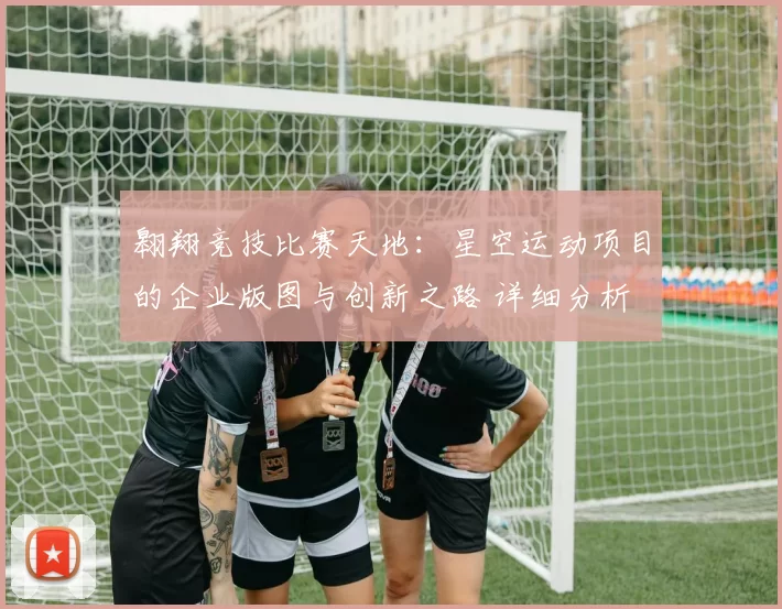 翱翔竞技比赛天地：星空运动项目的企业版图与创新之路 详细分析 透彻分析