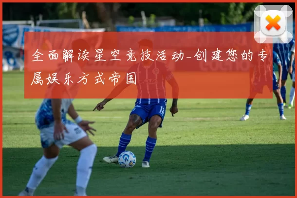 全面解读星空竞技活动_创建您的专属娱乐方式帝国