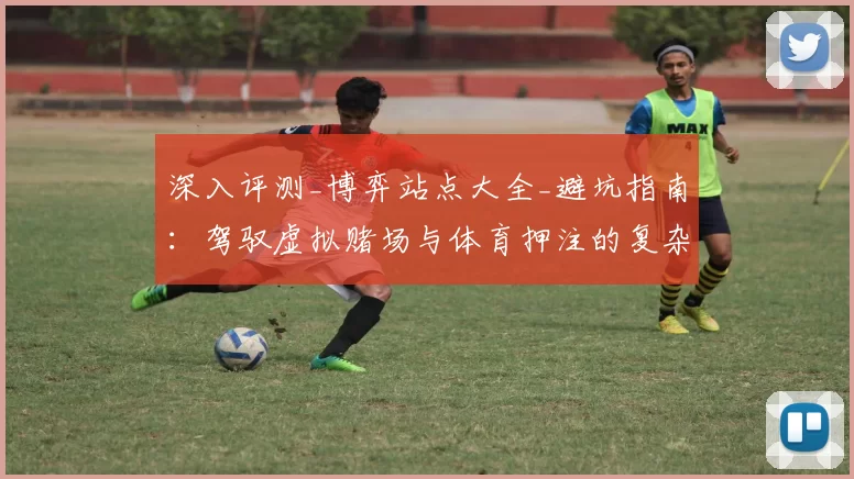 深入评测_博弈站点大全_避坑指南：驾驭虚拟赌场与体育押注的复杂世界