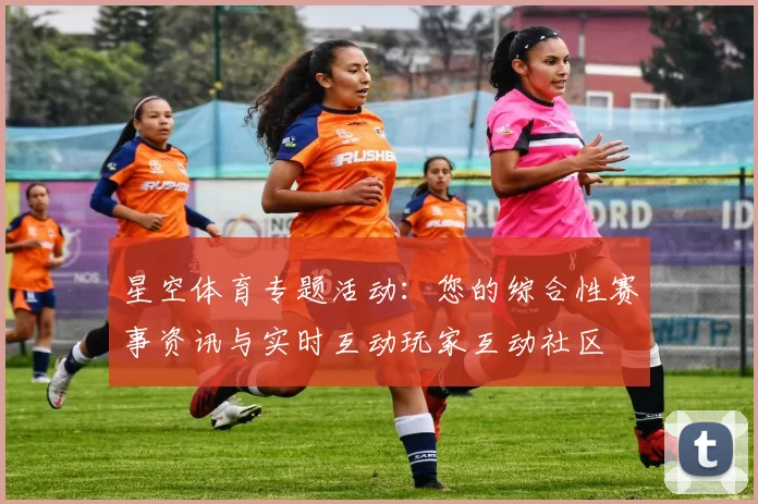 星空体育专题活动：您的综合性赛事资讯与实时互动玩家互动社区