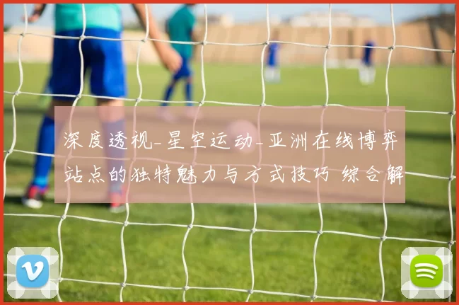深度透视_星空运动_亚洲在线博弈站点的独特魅力与方式技巧 综合解读
