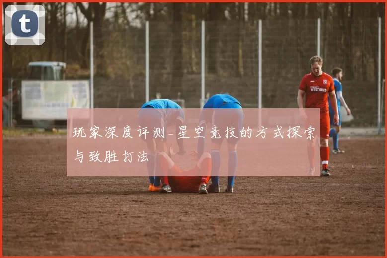 玩家深度评测_星空竞技的方式探索与致胜打法