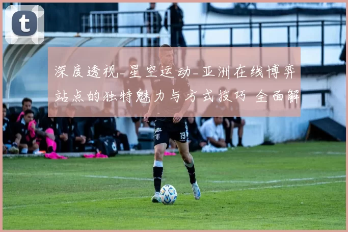 深度透视_星空运动_亚洲在线博弈站点的独特魅力与方式技巧 全面解读