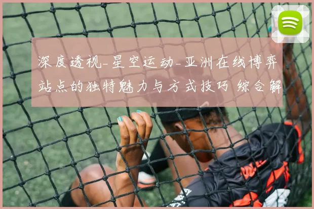 深度透视_星空运动_亚洲在线博弈站点的独特魅力与方式技巧 综合解读 深度解析