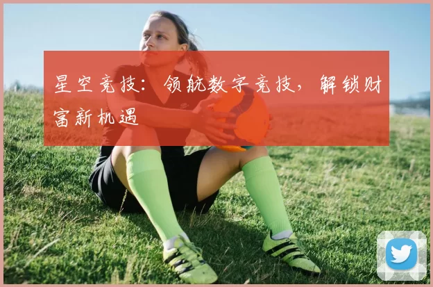 星空竞技：领航数字竞技，解锁财富新机遇