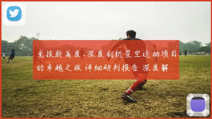 竞技新高度_深度剖析星空运动项目的卓越之旅 详细研判报告 深度解析